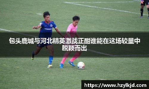 包头鹿城与河北精英激战正酣谁能在这场较量中脱颖而出